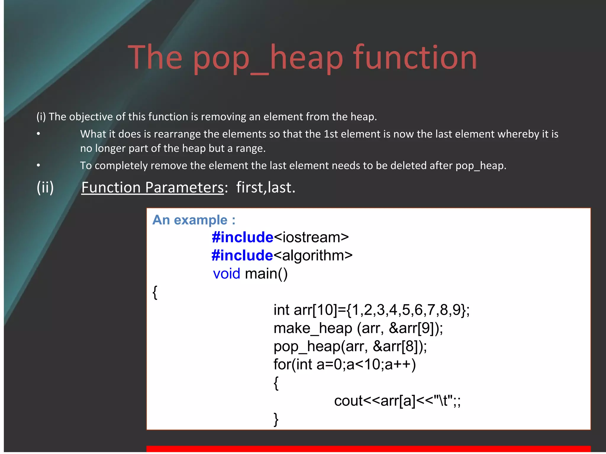 The pop_heap function (i) The objective of this function is removing an element from the heap. What it does is rearrange the elements so that the 1st element is now the last element whereby it is no longer part of the heap but a range. To completely remove the element the last element needs to be deleted after pop_heap. (ii)  Function Parameters :  first,last. An example : #include <iostream> #include <algorithm> void  main() { int arr[10]={1,2,3,4,5,6,7,8,9}; make_heap (arr, &arr[9]); pop_heap(arr, &arr[8]); for(int a=0;a<10;a++) { cout<<arr[a]<<&quot;\t&quot;;; } 