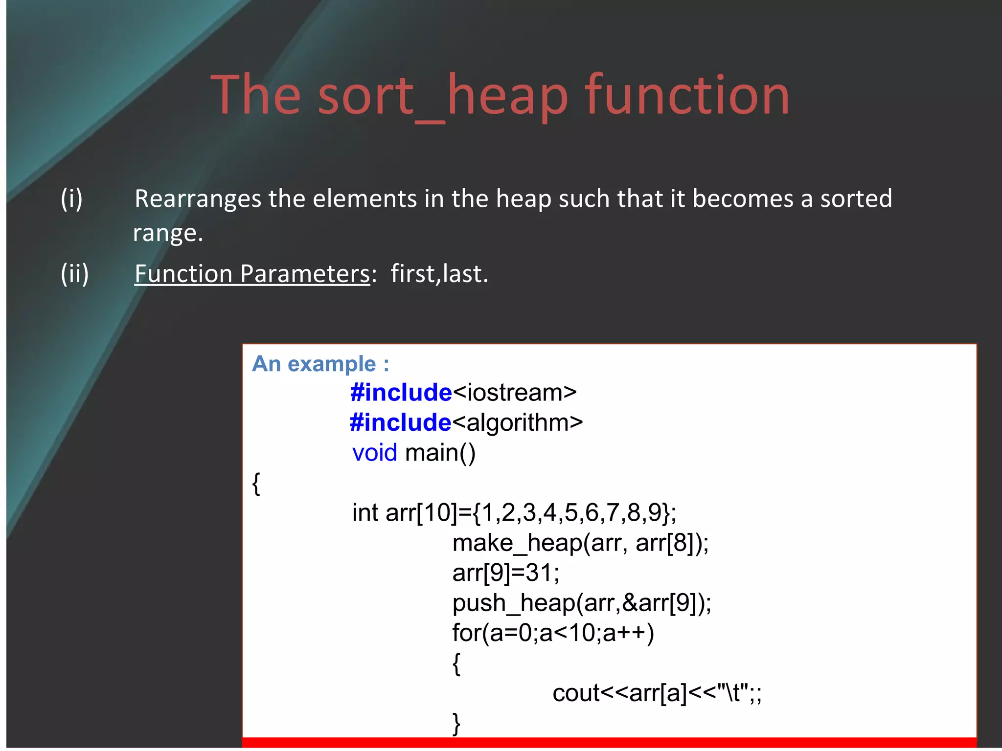 The sort_heap function (i)  Rearranges the elements in the heap such that it becomes a sorted range. (ii)  Function Parameters :  first,last. An example : #include <iostream> #include <algorithm> void  main() { int arr[10]={1,2,3,4,5,6,7,8,9}; make_heap(arr, arr[8]); arr[9]=31; push_heap(arr,&arr[9]); for(a=0;a<10;a++) { cout<<arr[a]<<&quot;\t&quot;;; } 