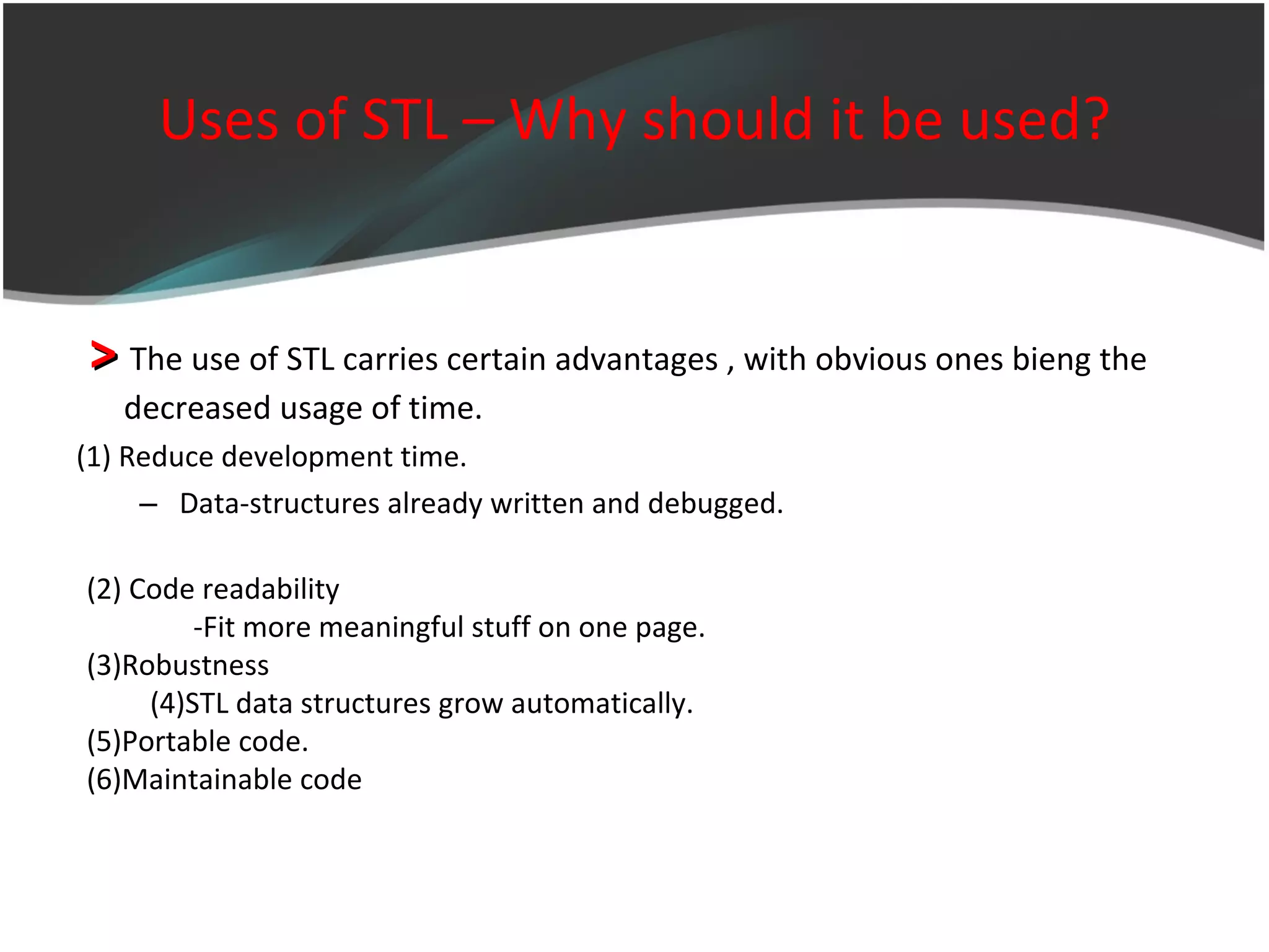 Uses of STL – Why should it be used? >  The use of STL carries certain advantages , with obvious ones bieng the  decreased usage of time. (1)  Reduce development time. Data-structures already written and debugged. (2) Code readability -Fit more meaningful stuff on one page. (3)Robustness (4)STL data structures grow automatically. (5)Portable code. (6)Maintainable code 