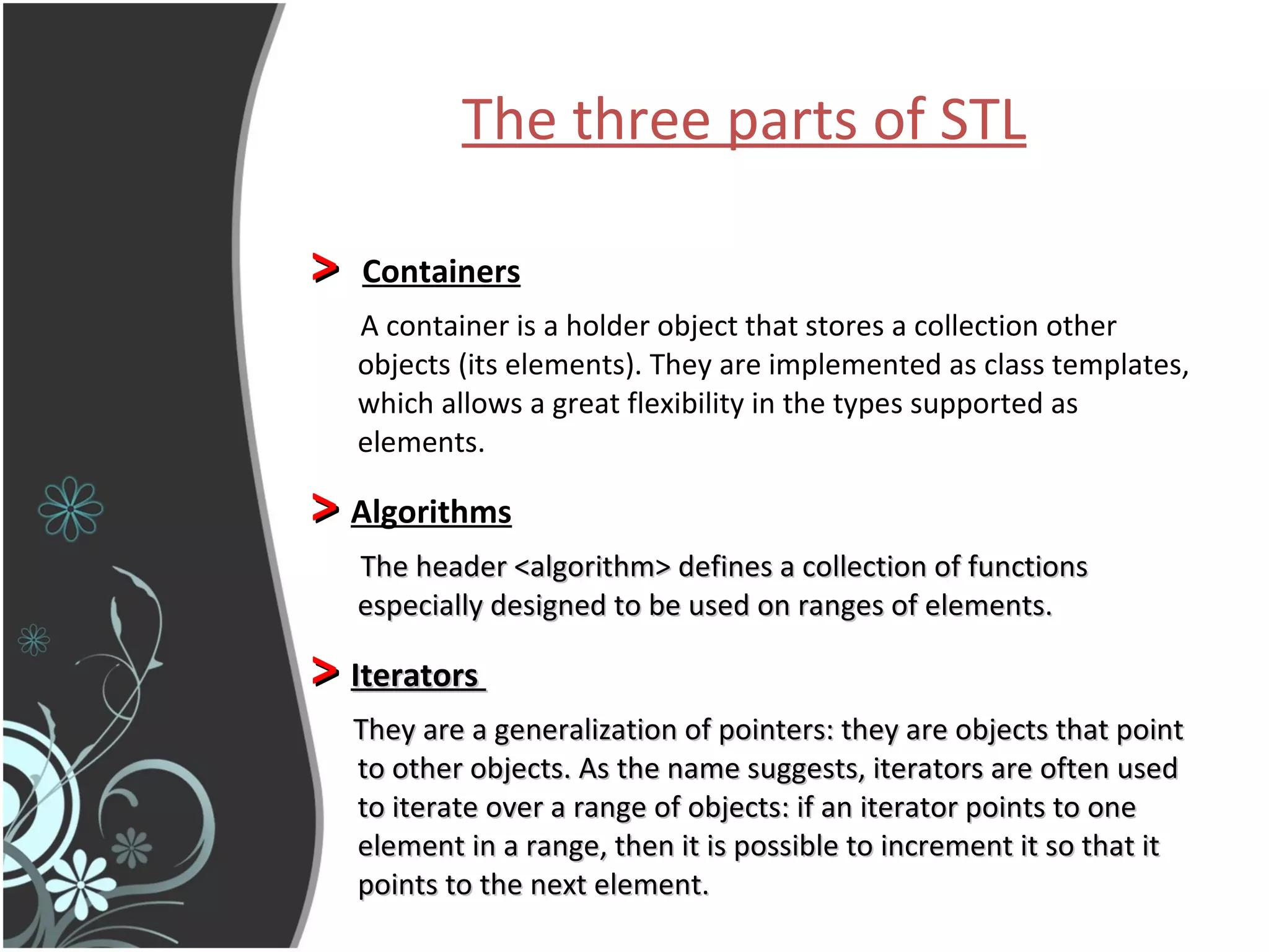 The three parts of STL   >   Containers A container is a holder object that stores a collection other objects (its elements). They are implemented as class templates, which allows a great flexibility in the types supported as elements.  >   Algorithms The header <algorithm> defines a collection of functions especially designed to be used on ranges of elements. >  Iterators  They are a generalization of pointers: they are objects that point to other objects. As the name suggests, iterators are often used to iterate over a range of objects: if an iterator points to one element in a range, then it is possible to increment it so that it points to the next element.   