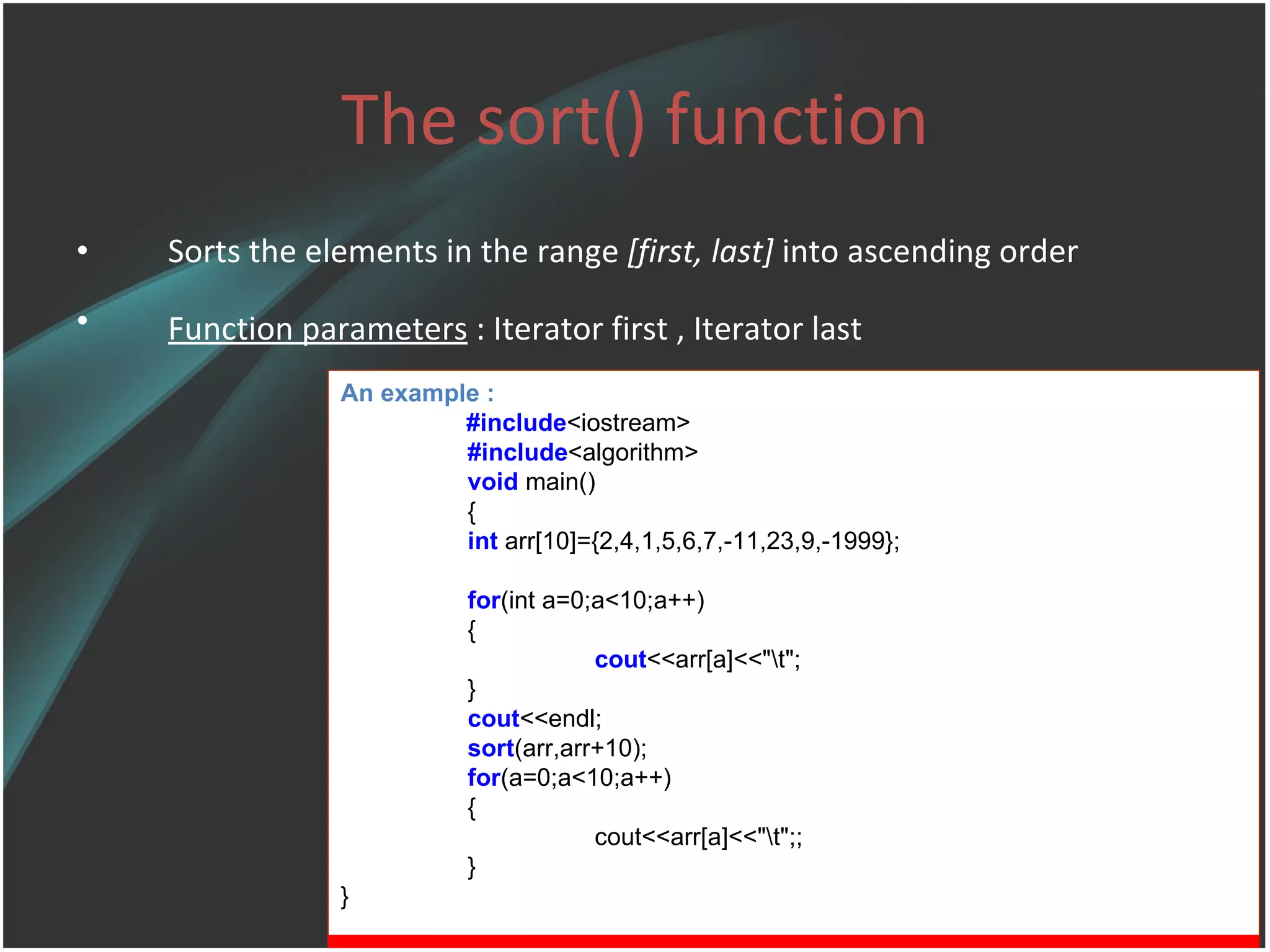 The sort() function Sorts the elements in the range  [first, last]  into ascending order Function parameters  :  Iterator first , Iterator last   An example : #include <iostream> #include <algorithm> void  main() { int  arr[10]={2,4,1,5,6,7,-11,23,9,-1999}; for (int a=0;a<10;a++) { cout <<arr[a]<<&quot;\t&quot;; } cout <<endl; sort (arr,arr+10); for (a=0;a<10;a++) { cout<<arr[a]<<&quot;\t&quot;;; } } 