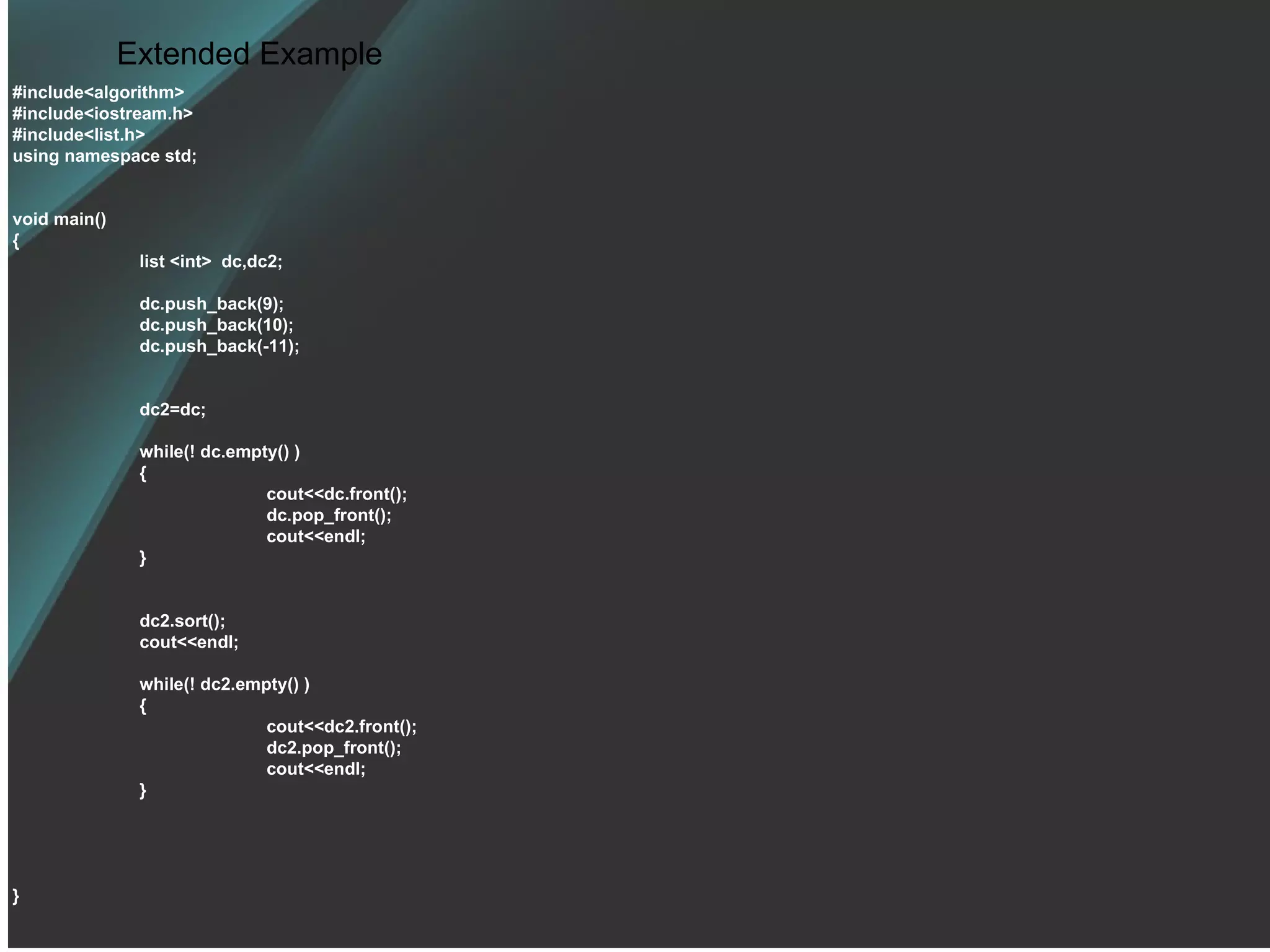 Extended Example #include<algorithm> #include<iostream.h> #include<list.h> using namespace std; void main() { list <int>  dc,dc2; dc.push_back(9); dc.push_back(10); dc.push_back(-11); dc2=dc; while(! dc.empty() ) { cout<<dc.front(); dc.pop_front(); cout<<endl; } dc2.sort(); cout<<endl; while(! dc2.empty() ) { cout<<dc2.front(); dc2.pop_front(); cout<<endl; } } 