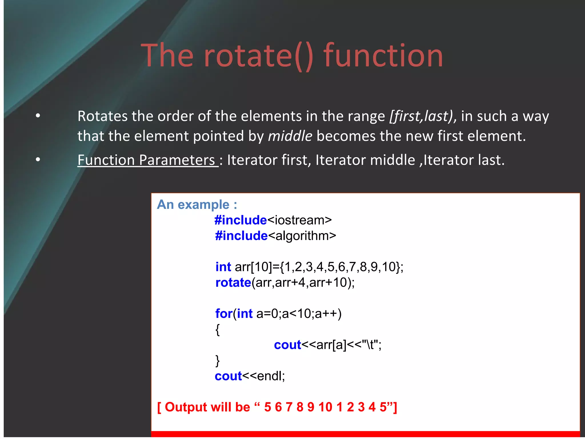 The rotate() function Rotates the order of the elements in the range  [first,last) , in such a way that the element pointed by  middle  becomes the new first element. Function Parameters  : Iterator first, Iterator middle ,Iterator last. An example : #include <iostream> #include <algorithm> int  arr[10]={1,2,3,4,5,6,7,8,9,10}; rotate (arr,arr+4,arr+10); for ( int  a=0;a<10;a++) { cout <<arr[a]<<&quot;\t&quot;; } cout <<endl; [ Output will be “ 5 6 7 8 9 10 1 2 3 4 5”] 
