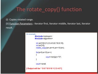 The rotate_copy() function (i)  Copies rotated range. (ii)  Function Parameters  : Iterator first, Iterator middle, Iterator last, Iterator  result. An example : #include <iostream> #include <algorithm> int  arr[10]={1,2,3,4,5,6,7,8,9,10}; int  brr[10]; rotate_copy (arr,arr+4,arr+10,brr); for (a=0;a<10;a++) { cout <<brr[a]<<&quot;\t&quot;; } cout <<endl; [ Output will be “ 5 6 7 8 9 10 1 2 3 4 5”] 