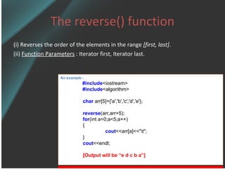 The reverse() function (i) Reverses the order of the elements in the range  [first, last] . (ii)  Function Parameters  : Iterator first, Iterator last. An example : #include <iostream> #include <algorithm> char  arr[5]={'a','b','c','d','e'}; reverse (arr,arr+5); for (int a=0;a<5;a++) { cout <<arr[a]<<&quot;\t&quot;; } cout <<endl; [Output will be “e d c b a”] 