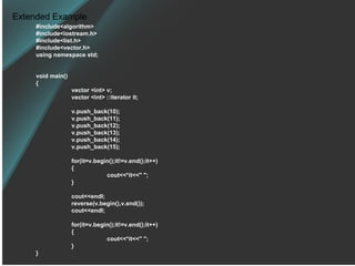 Extended Example #include<algorithm> #include<iostream.h> #include<list.h> #include<vector.h> using namespace std; void main() { vector <int> v; vector <int> ::iterator it; v.push_back(10); v.push_back(11); v.push_back(12); v.push_back(13); v.push_back(14); v.push_back(15); for(it=v.begin();it!=v.end();it++) { cout<<*it<<&quot; &quot;; } cout<<endl; reverse(v.begin(),v.end()); cout<<endl; for(it=v.begin();it!=v.end();it++) { cout<<*it<<&quot; &quot;; } } 