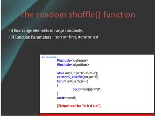 The random shuffle() function (i) Rearrange elements in range randomly. (ii)  Function Parameters  : Iterator first, Iterator last. An example : #include <iostream> #include <algorithm> char  arr[5]={'a','b','c','d','e'}; random_shuffle (arr,arr+5); for (int a=0;a<5;a++) { cout <<arr[a]<<&quot;\t&quot;; } cout <<endl; [Output can be “e b d c a”] 