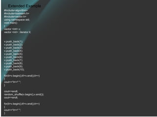 Extended Example #include<algorithm> #include<iostream.h> #include<vector.h> using namespace std; void main() { vector <int> v; vector <int> ::iterator it; v.push_back(1); v.push_back(2); v.push_back(3); v.push_back(4); v.push_back(5); v.push_back(6); v.push_back(7); v.push_back(8); v.push_back(9); v.push_back(10); for(it=v.begin();it!=v.end();it++) { cout<<*it<<&quot; &quot;; } cout<<endl; random_shuffle(v.begin(),v.end()); cout<<endl; for(it=v.begin();it!=v.end();it++) { cout<<*it<<&quot; &quot;; } 