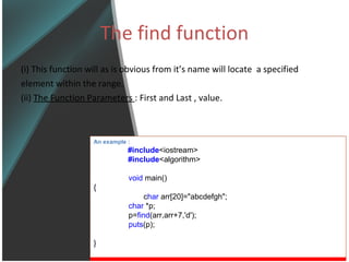 The find function (i) This function will as is obvious from it’s name will locate  a specified  element within the range. (ii)  The Function Parameters  : First and Last , value. An example : #include <iostream> #include <algorithm> void  main() {   c har  arr[20]=&quot;abcdefgh&quot;; char  *p; p= find (arr,arr+7,'d'); puts (p); } 