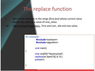 The replace function Sets all the elements in the range  [first,last)  whose current value equals  old_value  to a value of  new_value . (ii)  The Function Parameters  : First and Last , old and new value. An example : #include <iostream> #include <algorithm> void  main() { char  arr[20]=&quot;faizansuhail&quot;; replace (arr,&arr[10],'a','b'); puts (arr); } 