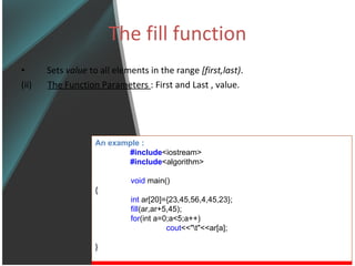 The fill function Sets  value  to all elements in the range  [first,last) .  (ii)  The Function Parameters  : First and Last , value. An example : #include <iostream> #include <algorithm> void  main() { int  ar[20]={23,45,56,4,45,23}; fill (ar,ar+5,45); for (int a=0;a<5;a++) cout <<&quot;\t&quot;<<ar[a]; } 