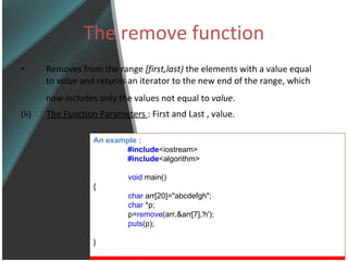 The remove function Removes from the range  [first,last)  the elements with a value equal to  value  and returns an iterator to the new end of the range, which now includes only the values not equal to  value .   (ii)  The Function Parameters  : First and Last , value. An example : #include <iostream> #include <algorithm> void  main() { char  arr[20]=&quot;abcdefgh&quot;; char  *p; p= remove (arr,&arr[7],'h'); puts (p); } 