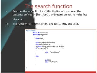 The search function Searches the rang e [first1,last1) for the first occurrence of the  sequence defined  by [first2,last2), and returns an iterator to its first  element.   (ii)  The Function Pa rameters  : First1 and Last1 , first2 and last2. An example : #include <iostream> #include <algorithm> void   main() { char  source[20]=&quot;abcdefgh&quot;; char  tar[20]=&quot;fgh&quot;,*p; p= search (source,&source[7],tar,&tar[2]); if (*p==source[7]) { cout <<&quot;\nnot found&quot;; } else  { puts (p); cout <<&quot;\nfound&quot;; } } 