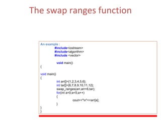 The swap ranges function Swaps the values of each of the elements in the range  [first1,last1)  with those of their respective elements in the range beginning at  first2 .   (ii)  The Function Parameters  :  first1, last1  , first2 . An example : #include <iostream> #include <algorithm> #include  <vector> void   main() { void  main() { int  arr[]={1,2,3,4,5,6}; int  tar[]={6,7,8,9,10,11,12}; swap_ranges(arr,arr+6,tar); for (int a=0;a<5;a++) { cout<<&quot;\n&quot;<<arr[a]; } } } 