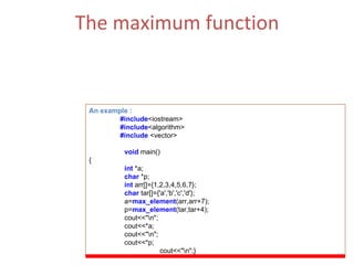 The maximum function Returns the number of elements in the range [first,last) that compare equal to  value .  (ii)  The Function Parameters  : first, last. An example : #include <iostream> #include <algorithm> #include  <vector> void   main() { int  *a; char   *p; int   arr[]={1,2,3,4,5,6,7}; char  tar[]={'a','b','c','d'}; a= max_element (arr,arr+7); p= max_element (tar,tar+4); cout<<&quot;\n&quot;; cout<<*a; cout<<&quot;\n&quot;; cout<<*p; cout<<&quot;\n&quot;;} 