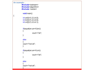 An example : #include <iostream> #include <algorithm> #include  <vector> void   main() { int  arr[]={1,2,3,4,5}; int  brr[]={1,2,3,4,5}; int  crr[]={1,2,3,4,1}; if (equal(arr,arr+5,brr)) { cout<<&quot;ok&quot;; } else { cout<<&quot;not ok&quot;; } if (equal(arr,arr+5,crr)) { cout<<&quot;ok&quot;; } else { cout<<&quot;not ok&quot;; } 
