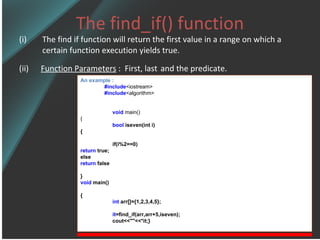 The find_if() function The find if function will return the first value in a range on which a certain function execution yields true. (ii)  Function Parameters  :  First, last   and the predicate. An example : #include <iostream> #include <algorithm> void   main() { bool  iseven(int i) { if(i%2==0) return  true; else  return  false } void  main() { int  arr[]={1,2,3,4,5}; it =find_if(arr,arr+5,iseven); cout<<&quot;&quot;<<*it;} 