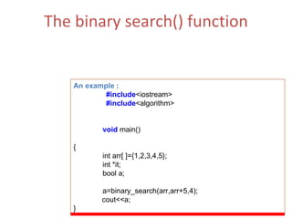 The binary search() function This function can be thought of as a bool operator and will return true if the element is found and false if the value is not found.  (ii)  Function Parameters  :  First, last   ,value of comp [comparison] An example : #include <iostream> #include <algorithm> void   main() { int arr[ ]={1,2,3,4,5}; int *it; bool a; a=binary_search(arr,arr+5,4); cout<<a; } 