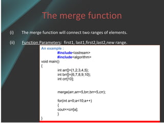 The merge function The merge function will connect two ranges of elements.  (ii)  Function Parameters :  first1, last1,first2,last2,new range.   An example : #include <iostream> #include <algorithm> void main() { int arr[]={1,2,3,4,5}; int brr[]={6,7,8,9,10}; int crr[10]; merge(arr,arr+5,brr,brr+5,crr); for(int a=0;a<10;a++) { cout<<crr[a]; } } 
