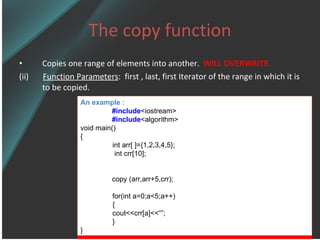 The copy function Copies one range of elements into another.  WILL OVERWRITE. (ii)  Function Parameters :  first , last, first Iterator of the range in which it is to be copied. An example : #include <iostream> #include <algorithm> void main() { int arr[   ]={1,2,3,4,5};   int crr[10]; copy  (arr,arr+5,crr); for(int a=0;a< 5 ;a++) { cout<<crr[a] <<“” ; } } 