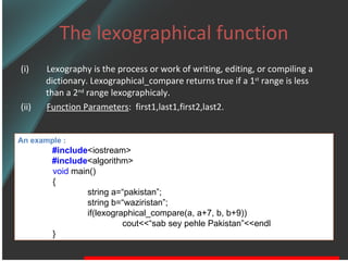 The lexographical function (i)  Lexography is the process or work of writing, editing, or compiling a dictionary. Lexographical_compare returns true if a 1 st  range is less than a 2 nd  range lexographicaly. (ii)  Function Parameters :  first1,last1,first2,last2.  An example : #include <iostream> #include <algorithm> void  main() { string a=“pakistan”; string b=“waziristan”; if(lexographical_compare(a, a+7, b, b+9)) cout<<“sab sey pehle Pakistan”<<endl } 