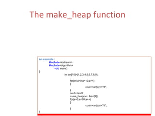 The make_heap function (i) Make_heap is a function that converts a range into a heap. A heap is a binary tree which satisfies the following conditions: The largest element is in the root node. Each element node points progressively to smaller values. (ii)  Function Parameters :  first,last. An example : #include <iostream> #include <algorithm> void  main() {   int arr[10]={1,2,3,4,5,6,7,8,9}; for(int a=0;a<10;a++) { cout<<arr[a]<<&quot;\t&quot;; } cout<<endl; make_heap(arr, &arr[9]); for(a=0;a<10;a++) { cout<<arr[a]<<&quot;\t&quot;;; } } 