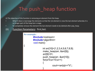 The push_heap function (i) The objective of this function is removing an element from the heap. What it does is rearrange the elements so that the 1st element is now the last element whereby it is no longer part of the heap but a range. To completely remove the element the last element needs to be deleted after pop_heap. (ii)  Function Parameters :  first,last. An example : #include <iostream> #include <algorithm> void  main() {   int arr[10]={1,2,3,4,5,6,7,8,9}; make_heap(arr, &arr[9]); arr[9]=31; push_heap(arr, &arr[10]); for(a=0;a<10;a++) { cout<<arr[a]<<&quot;\t&quot;;; } 