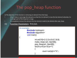 The pop_heap function (i) The objective of this function is removing an element from the heap. What it does is rearrange the elements so that the 1st element is now the last element whereby it is no longer part of the heap but a range. To completely remove the element the last element needs to be deleted after pop_heap. (ii)  Function Parameters :  first,last. An example : #include <iostream> #include <algorithm> void  main() { int arr[10]={1,2,3,4,5,6,7,8,9}; make_heap (arr, &arr[9]); pop_heap(arr, &arr[8]); for(int a=0;a<10;a++) { cout<<arr[a]<<&quot;\t&quot;;; } 