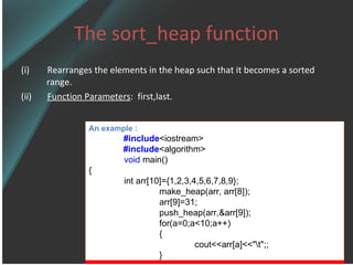 The sort_heap function (i)  Rearranges the elements in the heap such that it becomes a sorted range. (ii)  Function Parameters :  first,last. An example : #include <iostream> #include <algorithm> void  main() { int arr[10]={1,2,3,4,5,6,7,8,9}; make_heap(arr, arr[8]); arr[9]=31; push_heap(arr,&arr[9]); for(a=0;a<10;a++) { cout<<arr[a]<<&quot;\t&quot;;; } 