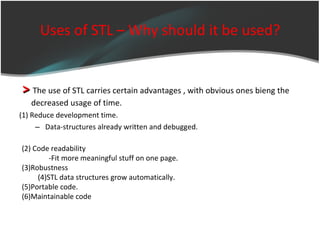 Uses of STL – Why should it be used? >  The use of STL carries certain advantages , with obvious ones bieng the  decreased usage of time. (1)  Reduce development time. Data-structures already written and debugged. (2) Code readability -Fit more meaningful stuff on one page. (3)Robustness (4)STL data structures grow automatically. (5)Portable code. (6)Maintainable code 