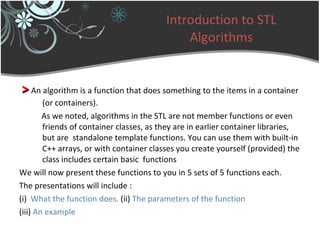 Introduction to STL Algorithms >   An algorithm is a function that does something to the items in a container (or containers). As we noted, algorithms in the STL are not member functions or even friends of container classes, as they are in earlier container libraries, but are  standalone template functions. You can use them with built-in C++ arrays, or with container classes you create yourself (provided) the class includes certain basic  functions We will now present these functions to you in 5 sets of 5 functions each. The presentations will include : (i)   What the function does.  (ii)  The parameters of the function (iii)  An example 