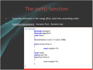 The sort() function Sorts the elements in the range  [first, last]  into ascending order Function parameters  :  Iterator first , Iterator last   An example : #include <iostream> #include <algorithm> void  main() { int  arr[10]={2,4,1,5,6,7,-11,23,9,-1999}; for (int a=0;a<10;a++) { cout <<arr[a]<<&quot;\t&quot;; } cout <<endl; sort (arr,arr+10); for (a=0;a<10;a++) { cout<<arr[a]<<&quot;\t&quot;;; } } 