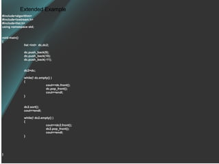 Extended Example #include<algorithm> #include<iostream.h> #include<list.h> using namespace std; void main() { list <int>  dc,dc2; dc.push_back(9); dc.push_back(10); dc.push_back(-11); dc2=dc; while(! dc.empty() ) { cout<<dc.front(); dc.pop_front(); cout<<endl; } dc2.sort(); cout<<endl; while(! dc2.empty() ) { cout<<dc2.front(); dc2.pop_front(); cout<<endl; } } 