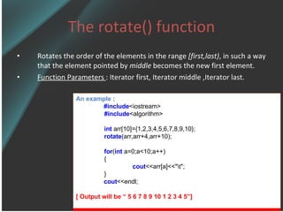 The rotate() function Rotates the order of the elements in the range  [first,last) , in such a way that the element pointed by  middle  becomes the new first element. Function Parameters  : Iterator first, Iterator middle ,Iterator last. An example : #include <iostream> #include <algorithm> int  arr[10]={1,2,3,4,5,6,7,8,9,10}; rotate (arr,arr+4,arr+10); for ( int  a=0;a<10;a++) { cout <<arr[a]<<&quot;\t&quot;; } cout <<endl; [ Output will be “ 5 6 7 8 9 10 1 2 3 4 5”] 