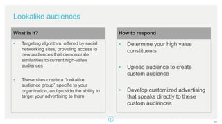 Lookalike audiences
• Targeting algorithm, offered by social
networking sites, providing access to
new audiences that demonstrate
similarities to current high-value
audiences
• These sites create a “lookalike
audience group” specific to your
organization, and provide the ability to
target your advertising to them
What is it?
• Determine your high value
constituents
• Upload audience to create
custom audience
• Develop customized advertising
that speaks directly to these
custom audiences
How to respond
18
 