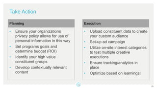 Take Action
• Ensure your organizations
privacy policy allows for use of
personal information in this way
• Set programs goals and
determine budget (ROI)
• Identify your high value
constituent groups
• Develop contextually relevant
content
Planning
• Upload constituent data to create
your custom audience
• Set-up ad campaign
• Utilize on-site interest categories
to test multiple creative
executions
• Ensure tracking/analytics in
place
• Optimize based on learnings!
Execution
23
 