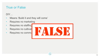 True or False
DIY…
• Means ‘Build it and they will come’
• Requires no marketing
• Requires no staffing
• Requires no cultivation and stewardship
• Requires no communication or coaching plan
32
 