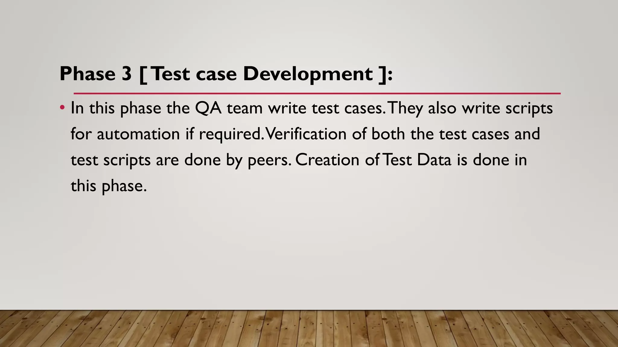 Phase 3 [Test case Development ]:
• In this phase the QA team write test cases.They also write scripts
for automation if required.Verification of both the test cases and
test scripts are done by peers. Creation of Test Data is done in
this phase.
 