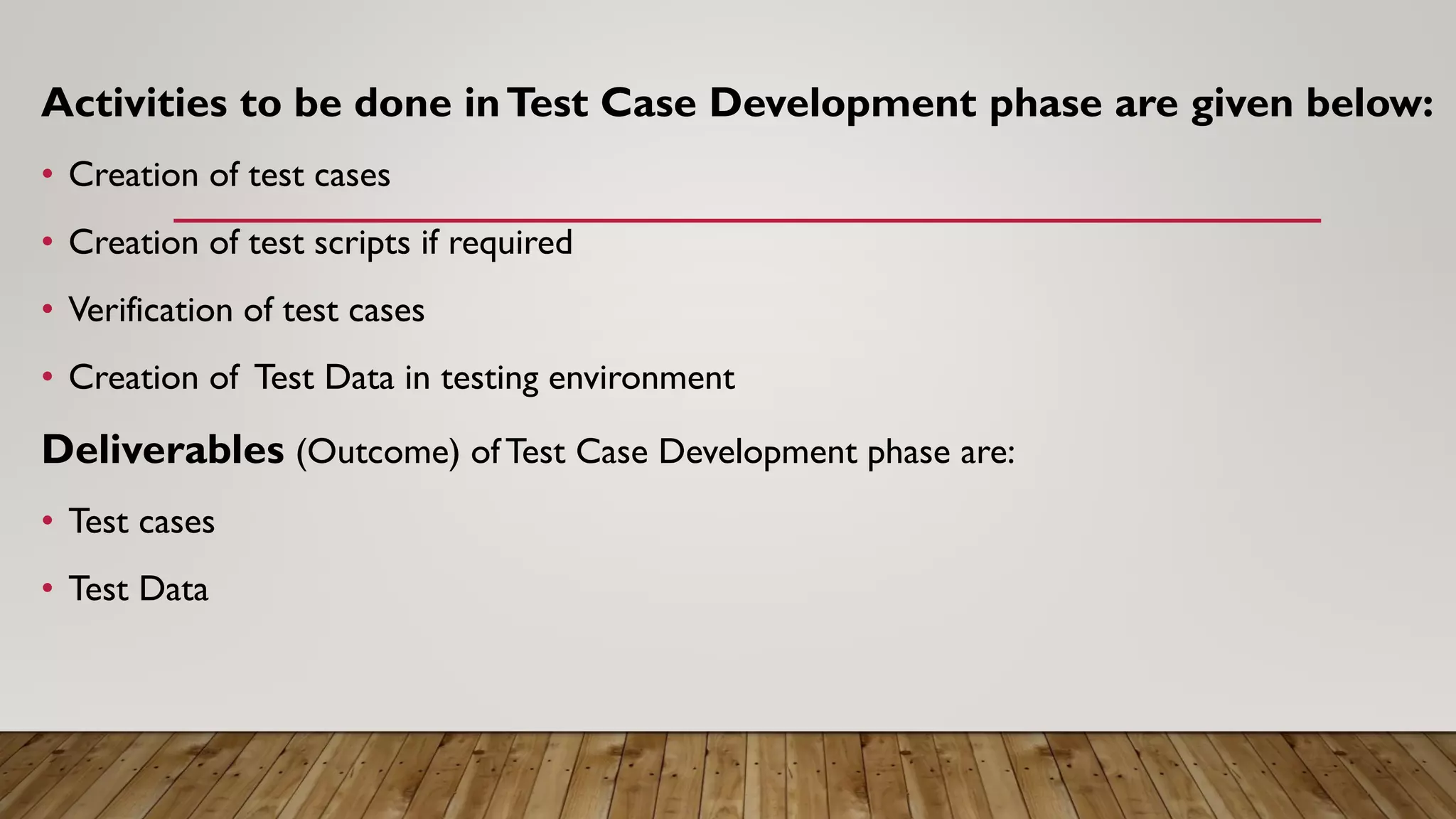 Activities to be done inTest Case Development phase are given below:
• Creation of test cases
• Creation of test scripts if required
• Verification of test cases
• Creation of Test Data in testing environment
Deliverables (Outcome) ofTest Case Development phase are:
• Test cases
• Test Data
 