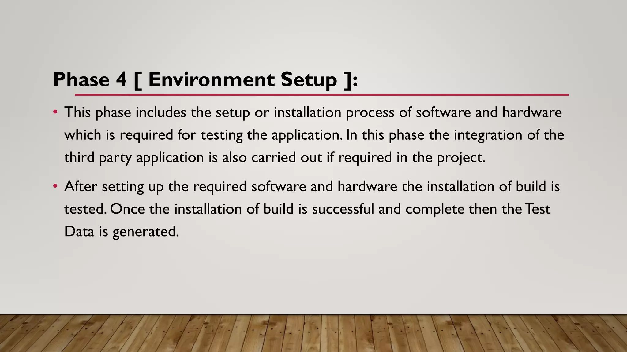 Phase 4 [ Environment Setup ]:
• This phase includes the setup or installation process of software and hardware
which is required for testing the application. In this phase the integration of the
third party application is also carried out if required in the project.
• After setting up the required software and hardware the installation of build is
tested. Once the installation of build is successful and complete then the Test
Data is generated.
 