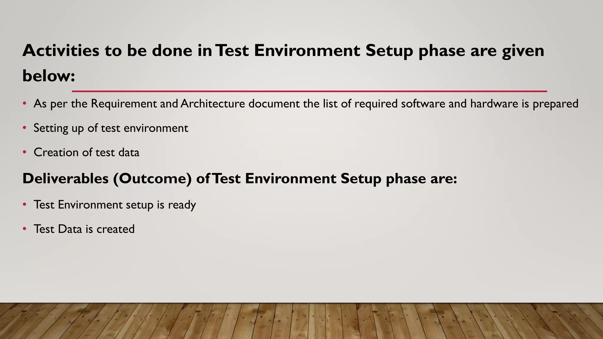 Activities to be done inTest Environment Setup phase are given
below:
• As per the Requirement and Architecture document the list of required software and hardware is prepared
• Setting up of test environment
• Creation of test data
Deliverables (Outcome) ofTest Environment Setup phase are:
• Test Environment setup is ready
• Test Data is created
 
