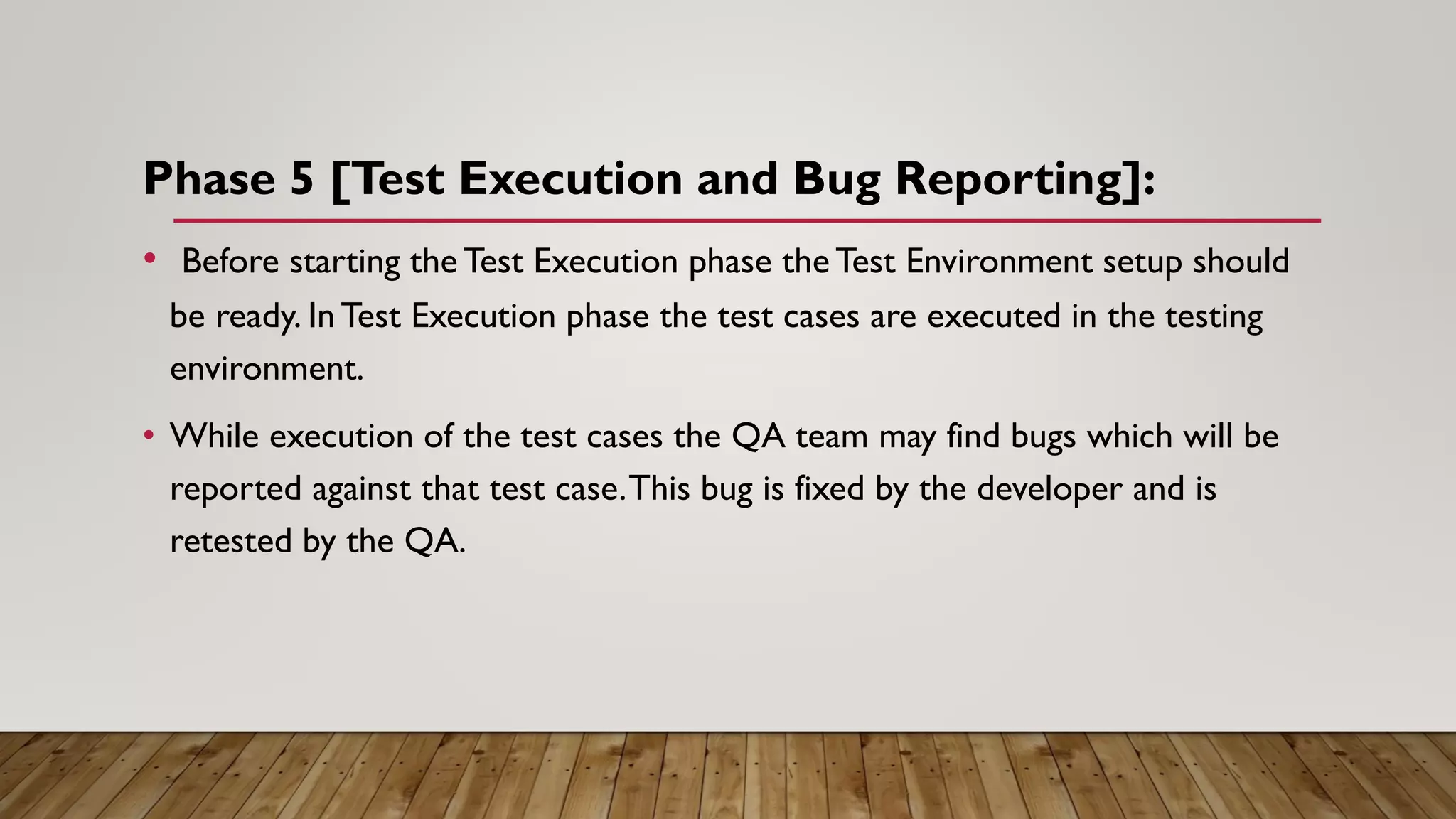 Phase 5 [Test Execution and Bug Reporting]:
• Before starting the Test Execution phase the Test Environment setup should
be ready. InTest Execution phase the test cases are executed in the testing
environment.
• While execution of the test cases the QA team may find bugs which will be
reported against that test case.This bug is fixed by the developer and is
retested by the QA.
 