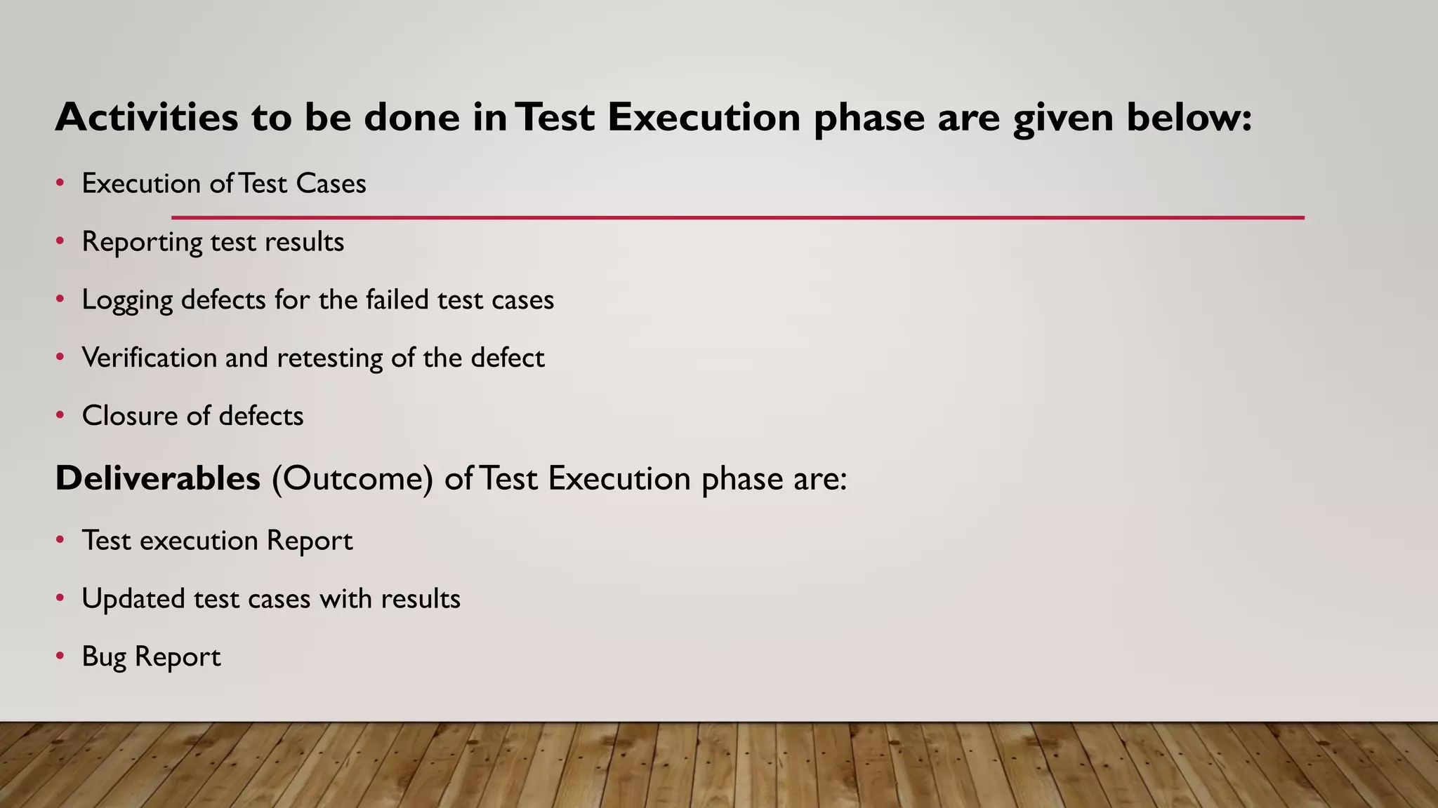 Activities to be done inTest Execution phase are given below:
• Execution ofTest Cases
• Reporting test results
• Logging defects for the failed test cases
• Verification and retesting of the defect
• Closure of defects
Deliverables (Outcome) of Test Execution phase are:
• Test execution Report
• Updated test cases with results
• Bug Report
 