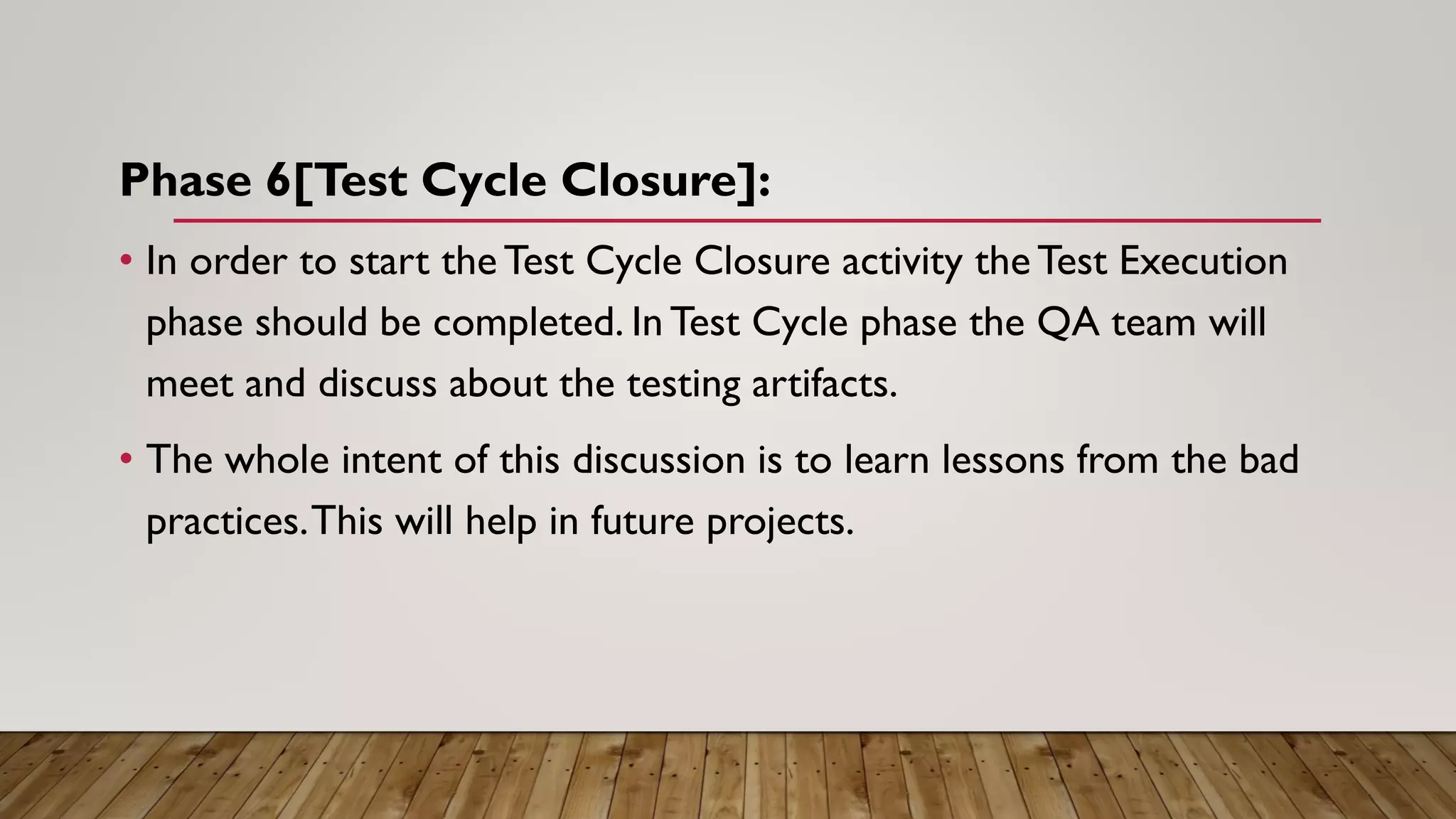 Phase 6[Test Cycle Closure]:
• In order to start the Test Cycle Closure activity the Test Execution
phase should be completed. In Test Cycle phase the QA team will
meet and discuss about the testing artifacts.
• The whole intent of this discussion is to learn lessons from the bad
practices.This will help in future projects.
 