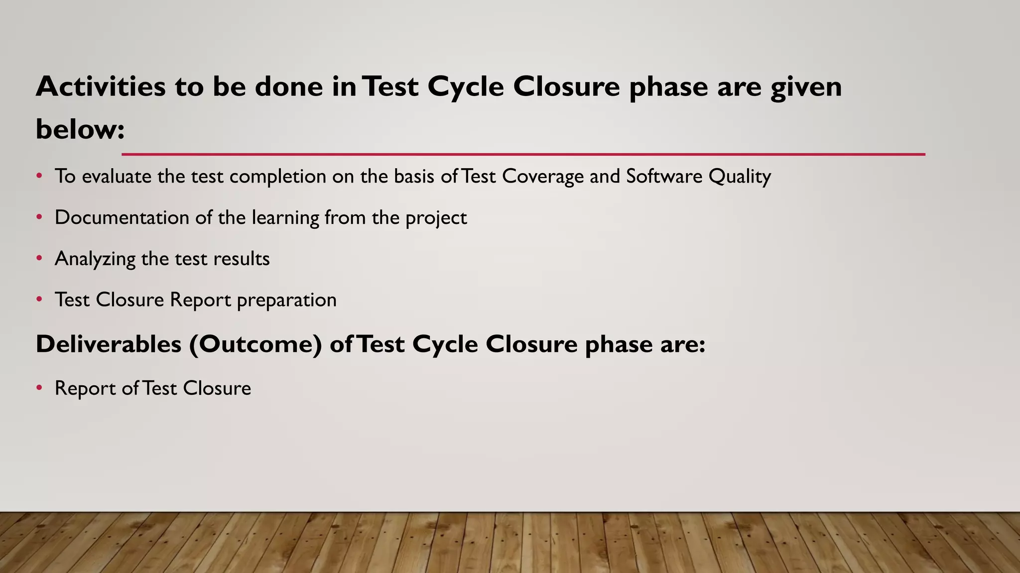 Activities to be done inTest Cycle Closure phase are given
below:
• To evaluate the test completion on the basis ofTest Coverage and Software Quality
• Documentation of the learning from the project
• Analyzing the test results
• Test Closure Report preparation
Deliverables (Outcome) ofTest Cycle Closure phase are:
• Report ofTest Closure
 