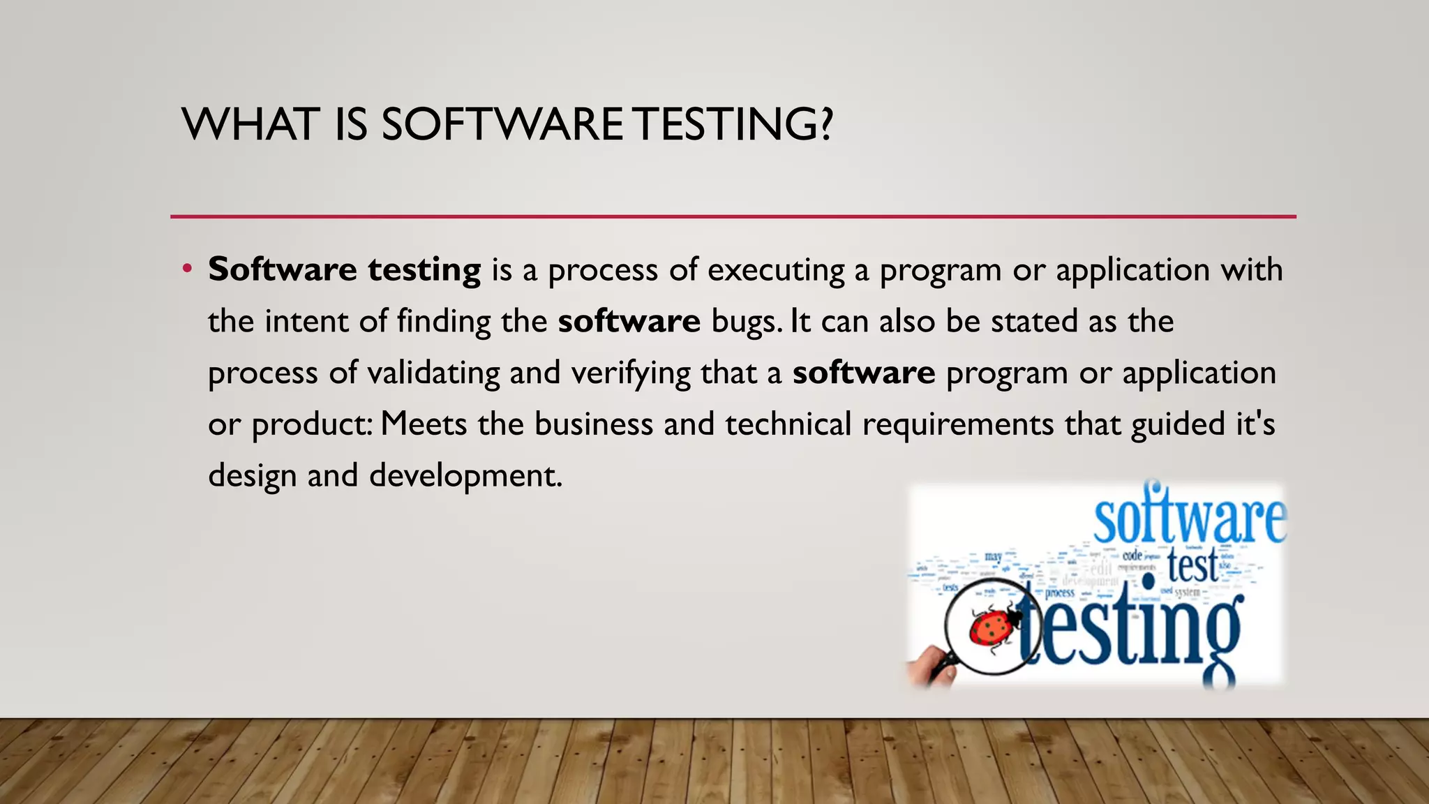 WHAT IS SOFTWARE TESTING?
• Software testing is a process of executing a program or application with
the intent of finding the software bugs. It can also be stated as the
process of validating and verifying that a software program or application
or product: Meets the business and technical requirements that guided it's
design and development.
 