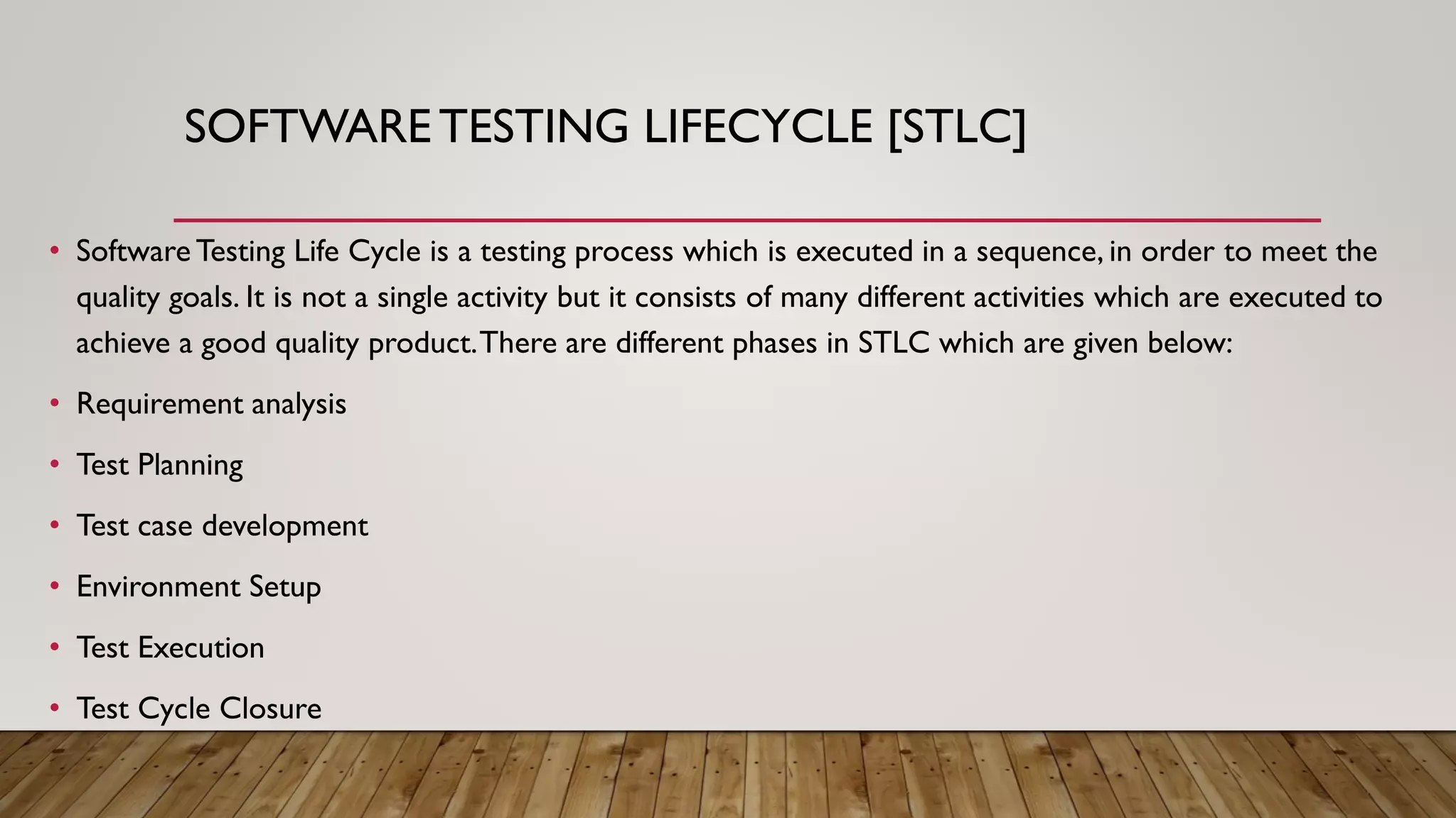 SOFTWARETESTING LIFECYCLE [STLC]
• Software Testing Life Cycle is a testing process which is executed in a sequence, in order to meet the
quality goals. It is not a single activity but it consists of many different activities which are executed to
achieve a good quality product.There are different phases in STLC which are given below:
• Requirement analysis
• Test Planning
• Test case development
• Environment Setup
• Test Execution
• Test Cycle Closure
 