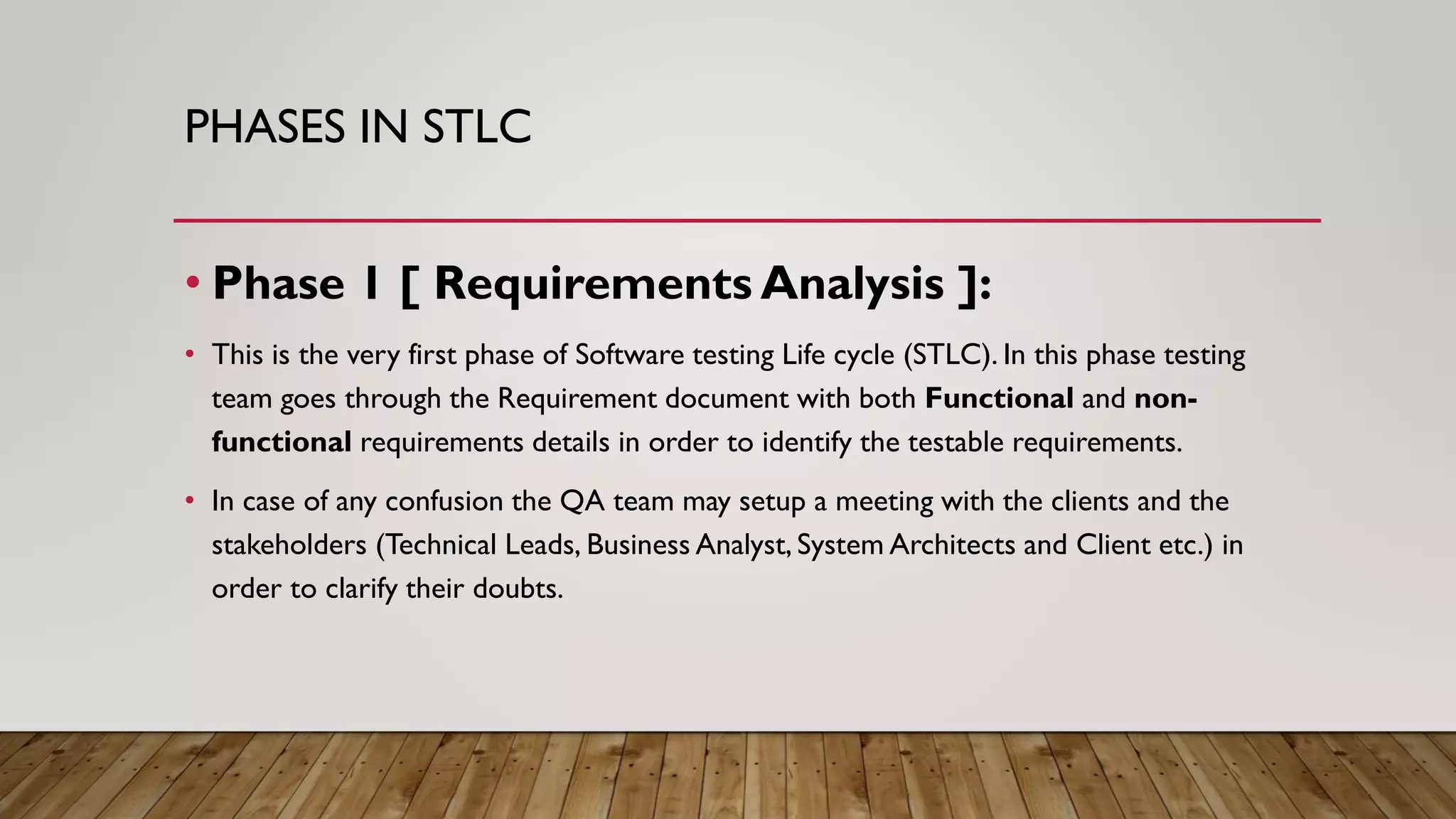 PHASES IN STLC
• Phase 1 [ Requirements Analysis ]:
• This is the very first phase of Software testing Life cycle (STLC). In this phase testing
team goes through the Requirement document with both Functional and non-
functional requirements details in order to identify the testable requirements.
• In case of any confusion the QA team may setup a meeting with the clients and the
stakeholders (Technical Leads, Business Analyst, System Architects and Client etc.) in
order to clarify their doubts.
 