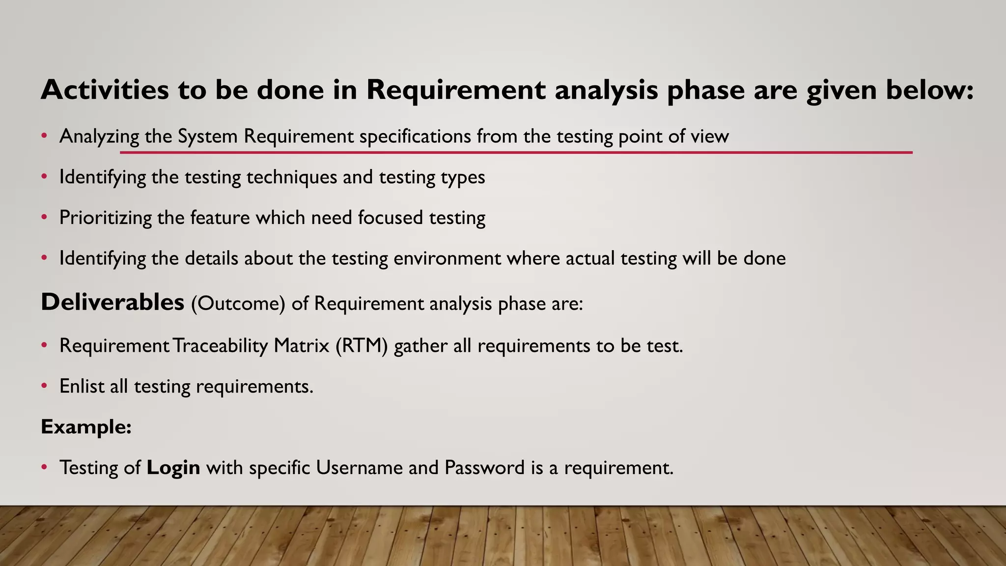Activities to be done in Requirement analysis phase are given below:
• Analyzing the System Requirement specifications from the testing point of view
• Identifying the testing techniques and testing types
• Prioritizing the feature which need focused testing
• Identifying the details about the testing environment where actual testing will be done
Deliverables (Outcome) of Requirement analysis phase are:
• RequirementTraceability Matrix (RTM) gather all requirements to be test.
• Enlist all testing requirements.
Example:
• Testing of Login with specific Username and Password is a requirement.
 