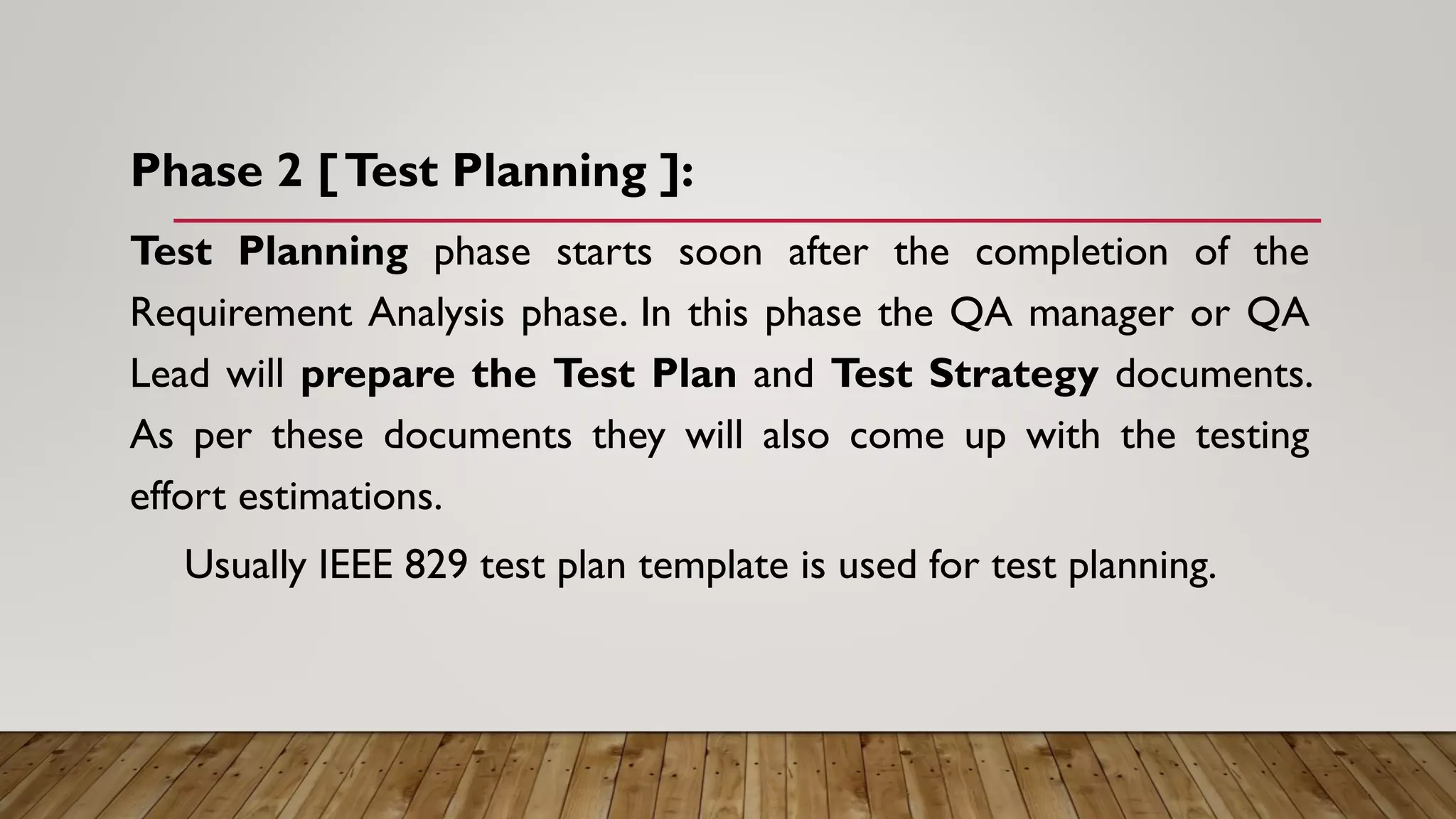 Phase 2 [Test Planning ]:
Test Planning phase starts soon after the completion of the
Requirement Analysis phase. In this phase the QA manager or QA
Lead will prepare the Test Plan and Test Strategy documents.
As per these documents they will also come up with the testing
effort estimations.
Usually IEEE 829 test plan template is used for test planning.
 